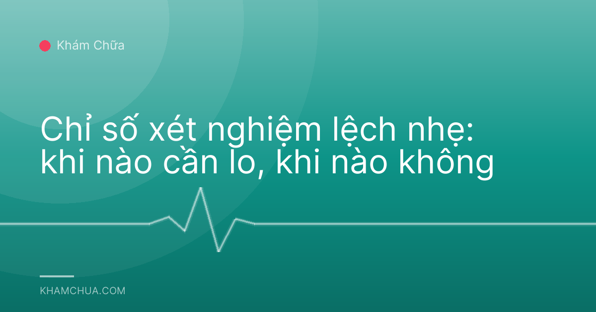 Chỉ số xét nghiệm lệch nhẹ: khi nào cần lo, khi nào không