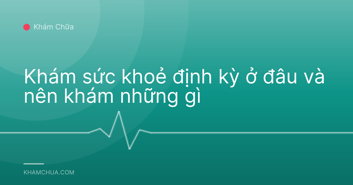 Khám sức khoẻ định kỳ ở đâu và nên khám những gì