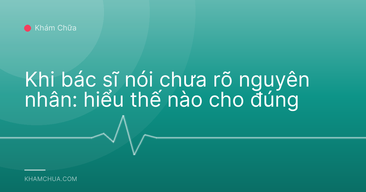 Khi bác sĩ nói chưa rõ nguyên nhân: hiểu thế nào cho đúng
