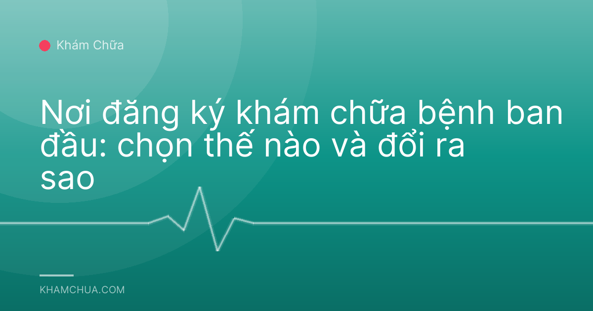 Nơi đăng ký khám chữa bệnh ban đầu: chọn thế nào và đổi ra sao